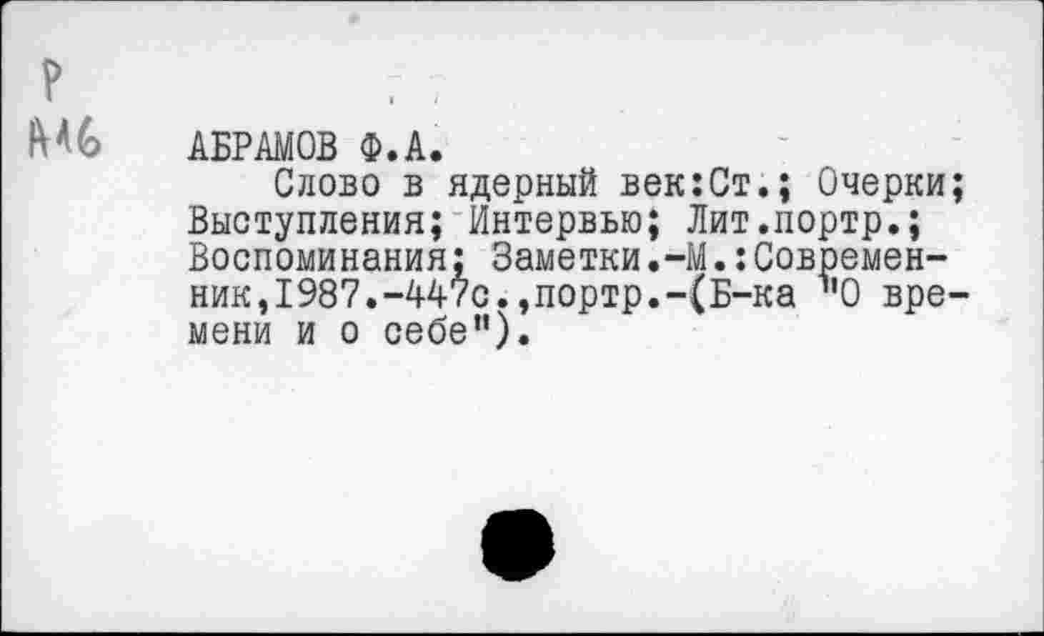 ﻿АБРАМОВ Ф.А.
Слово в ядерный век:Ст.; Очерки Выступления; Интервью; Лит.портр.; Воспоминания; Заметки.-М.:Современник,1987.-447с.,портр.-(Б-ка "О вре мени и о себе").